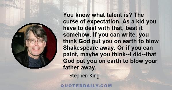 You know what talent is? The curse of expectation. As a kid you have to deal with that, beat it somehow. If you can write, you think God put you on earth to blow Shakespeare away. Or if you can paint, maybe you think--I 