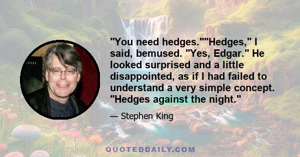 You need hedges.Hedges, I said, bemused. Yes, Edgar. He looked surprised and a little disappointed, as if I had failed to understand a very simple concept. Hedges against the night.