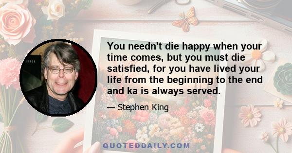 You needn't die happy when your time comes, but you must die satisfied, for you have lived your life from the beginning to the end and ka is always served.