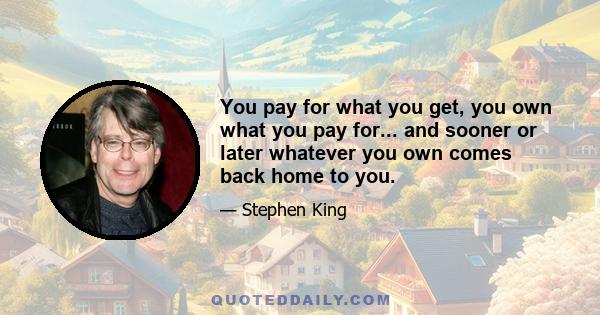 You pay for what you get, you own what you pay for... and sooner or later whatever you own comes back home to you.