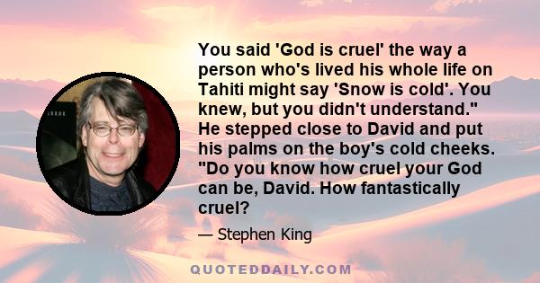 You said 'God is cruel' the way a person who's lived his whole life on Tahiti might say 'Snow is cold'. You knew, but you didn't understand. He stepped close to David and put his palms on the boy's cold cheeks. Do you