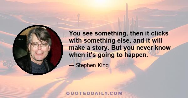 You see something, then it clicks with something else, and it will make a story. But you never know when it's going to happen.