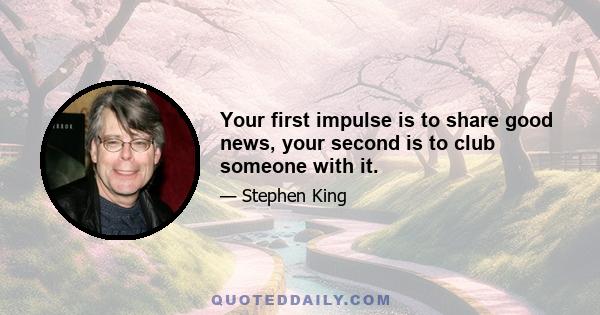 Your first impulse is to share good news, your second is to club someone with it.