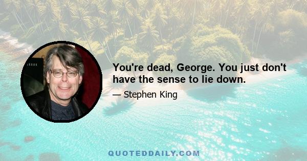 You're dead, George. You just don't have the sense to lie down.