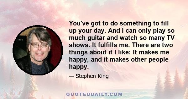 You've got to do something to fill up your day. And I can only play so much guitar and watch so many TV shows. It fulfills me. There are two things about it I like: It makes me happy, and it makes other people happy.