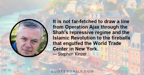 It is not far-fetched to draw a line from Operation Ajax through the Shah's repressive regime and the Islamic Revolution to the fireballs that engulfed the World Trade Center in New York.