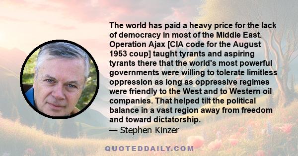 The world has paid a heavy price for the lack of democracy in most of the Middle East. Operation Ajax [CIA code for the August 1953 coup] taught tyrants and aspiring tyrants there that the world's most powerful