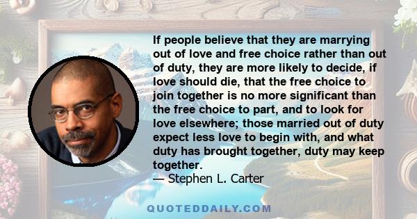 If people believe that they are marrying out of love and free choice rather than out of duty, they are more likely to decide, if love should die, that the free choice to join together is no more significant than the