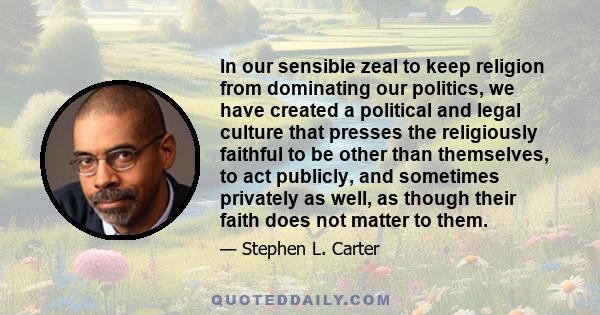 In our sensible zeal to keep religion from dominating our politics, we have created a political and legal culture that presses the religiously faithful to be other than themselves, to act publicly, and sometimes