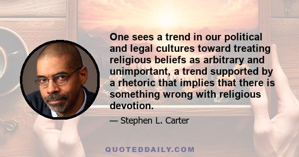 One sees a trend in our political and legal cultures toward treating religious beliefs as arbitrary and unimportant, a trend supported by a rhetoric that implies that there is something wrong with religious devotion.