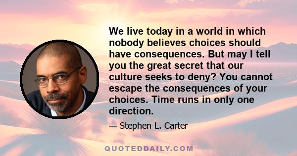 We live today in a world in which nobody believes choices should have consequences. But may I tell you the great secret that our culture seeks to deny? You cannot escape the consequences of your choices. Time runs in