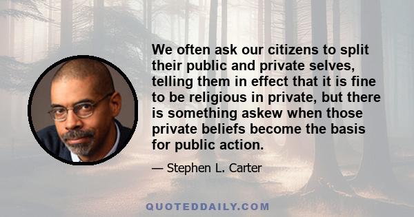 We often ask our citizens to split their public and private selves, telling them in effect that it is fine to be religious in private, but there is something askew when those private beliefs become the basis for public