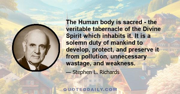 The Human body is sacred - the veritable tabernacle of the Divine Spirit which inhabits it. It is a solemn duty of mankind to develop, protect, and preserve it from pollution, unnecessary wastage, and weakness.