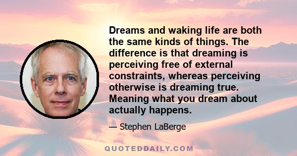 Dreams and waking life are both the same kinds of things. The difference is that dreaming is perceiving free of external constraints, whereas perceiving otherwise is dreaming true. Meaning what you dream about actually