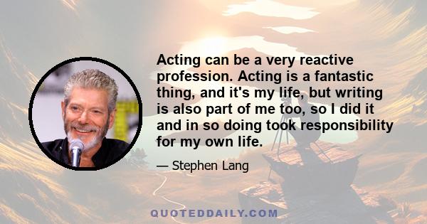 Acting can be a very reactive profession. Acting is a fantastic thing, and it's my life, but writing is also part of me too, so I did it and in so doing took responsibility for my own life.