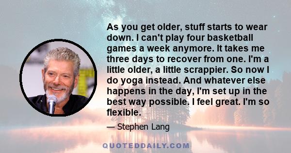 As you get older, stuff starts to wear down. I can't play four basketball games a week anymore. It takes me three days to recover from one. I'm a little older, a little scrappier. So now I do yoga instead. And whatever