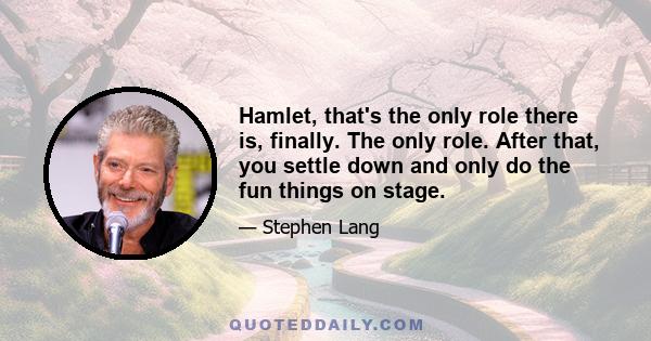 Hamlet, that's the only role there is, finally. The only role. After that, you settle down and only do the fun things on stage.