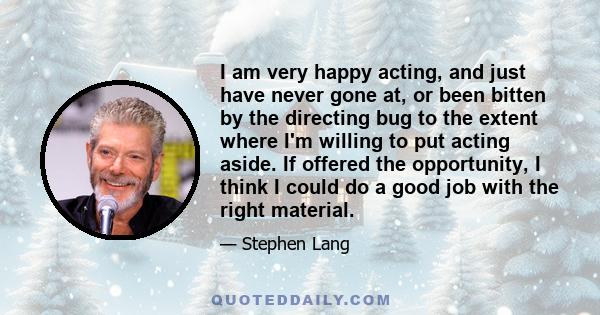 I am very happy acting, and just have never gone at, or been bitten by the directing bug to the extent where I'm willing to put acting aside. If offered the opportunity, I think I could do a good job with the right