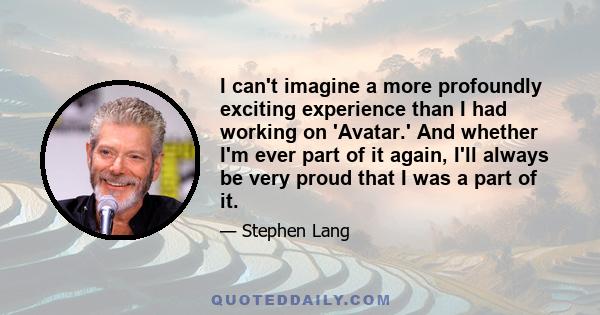 I can't imagine a more profoundly exciting experience than I had working on 'Avatar.' And whether I'm ever part of it again, I'll always be very proud that I was a part of it.