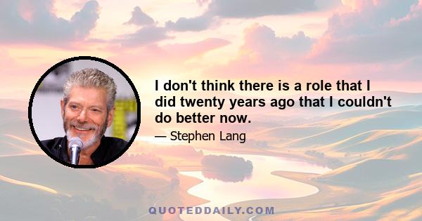 I don't think there is a role that I did twenty years ago that I couldn't do better now.