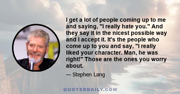 I get a lot of people coming up to me and saying, I really hate you. And they say it in the nicest possible way and I accept it. It's the people who come up to you and say, I really liked your character. Man, he was