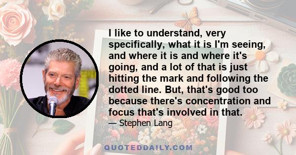 I like to understand, very specifically, what it is I'm seeing, and where it is and where it's going, and a lot of that is just hitting the mark and following the dotted line. But, that's good too because there's