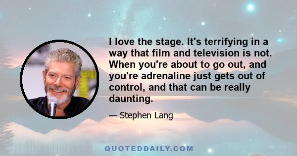 I love the stage. It's terrifying in a way that film and television is not. When you're about to go out, and you're adrenaline just gets out of control, and that can be really daunting.