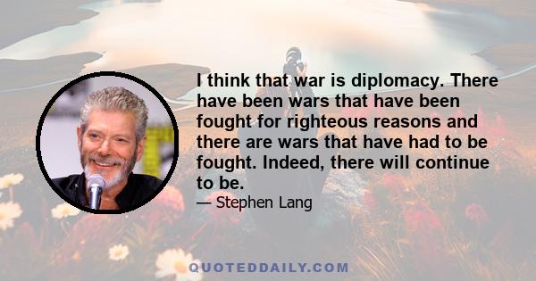 I think that war is diplomacy. There have been wars that have been fought for righteous reasons and there are wars that have had to be fought. Indeed, there will continue to be.