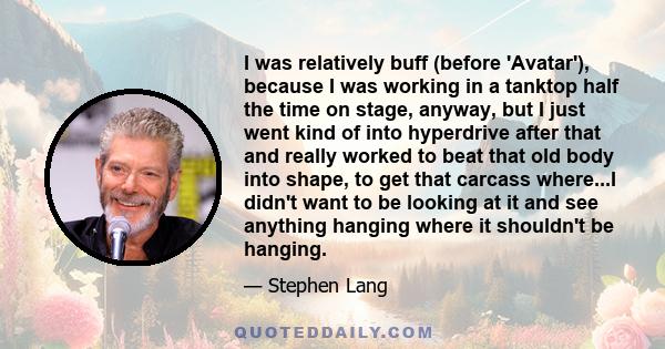 I was relatively buff (before 'Avatar'), because I was working in a tanktop half the time on stage, anyway, but I just went kind of into hyperdrive after that and really worked to beat that old body into shape, to get