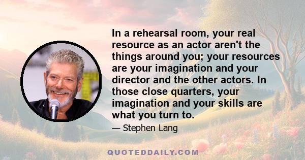 In a rehearsal room, your real resource as an actor aren't the things around you; your resources are your imagination and your director and the other actors. In those close quarters, your imagination and your skills are 