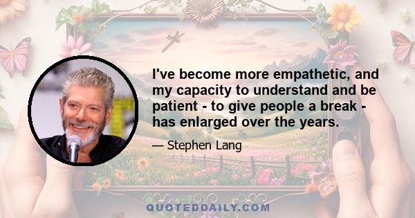 I've become more empathetic, and my capacity to understand and be patient - to give people a break - has enlarged over the years.