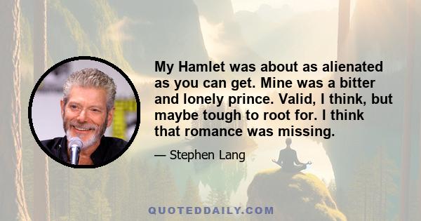 My Hamlet was about as alienated as you can get. Mine was a bitter and lonely prince. Valid, I think, but maybe tough to root for. I think that romance was missing.