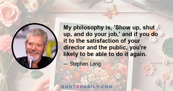 My philosophy is, 'Show up, shut up, and do your job,' and if you do it to the satisfaction of your director and the public, you're likely to be able to do it again.