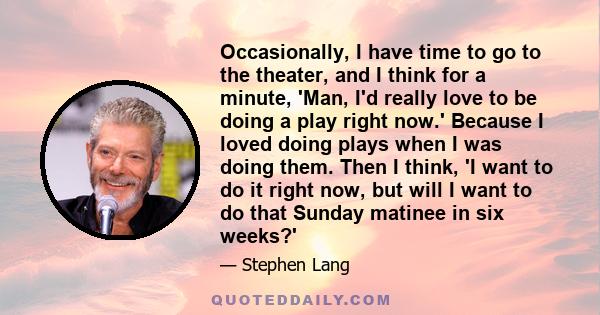 Occasionally, I have time to go to the theater, and I think for a minute, 'Man, I'd really love to be doing a play right now.' Because I loved doing plays when I was doing them. Then I think, 'I want to do it right now, 