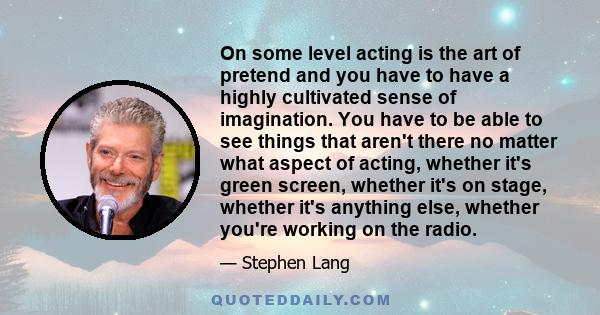 On some level acting is the art of pretend and you have to have a highly cultivated sense of imagination. You have to be able to see things that aren't there no matter what aspect of acting, whether it's green screen,