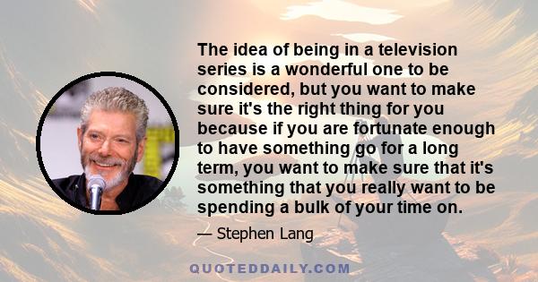 The idea of being in a television series is a wonderful one to be considered, but you want to make sure it's the right thing for you because if you are fortunate enough to have something go for a long term, you want to