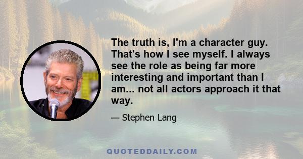 The truth is, I'm a character guy. That's how I see myself. I always see the role as being far more interesting and important than I am... not all actors approach it that way.