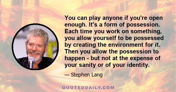 You can play anyone if you're open enough. It's a form of possession. Each time you work on something, you allow yourself to be possessed by creating the environment for it. Then you allow the possession to happen - but 