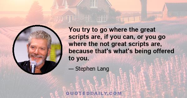 You try to go where the great scripts are, if you can, or you go where the not great scripts are, because that's what's being offered to you.