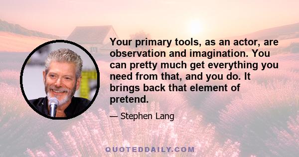 Your primary tools, as an actor, are observation and imagination. You can pretty much get everything you need from that, and you do. It brings back that element of pretend.