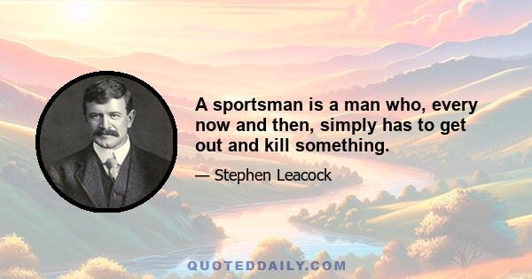 A sportsman is a man who, every now and then, simply has to get out and kill something.