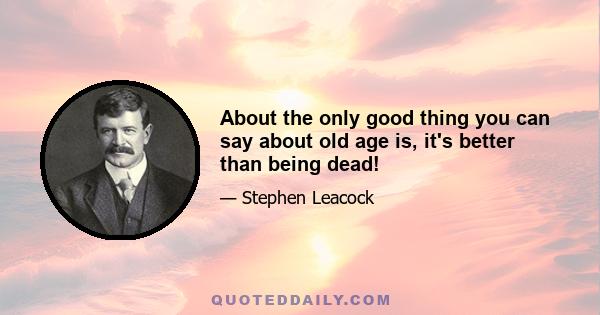 About the only good thing you can say about old age is, it's better than being dead!