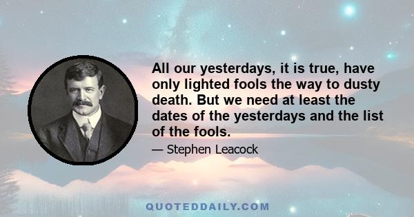 All our yesterdays, it is true, have only lighted fools the way to dusty death. But we need at least the dates of the yesterdays and the list of the fools.