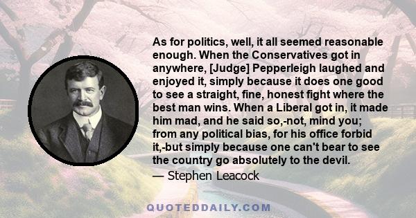 As for politics, well, it all seemed reasonable enough. When the Conservatives got in anywhere, [Judge] Pepperleigh laughed and enjoyed it, simply because it does one good to see a straight, fine, honest fight where the 