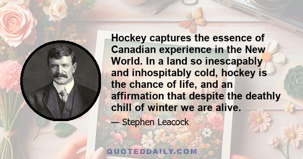 Hockey captures the essence of Canadian experience in the New World. In a land so inescapably and inhospitably cold, hockey is the chance of life, and an affirmation that despite the deathly chill of winter we are alive.