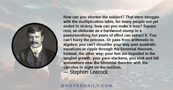 How can you shorten the subject? That stern struggle with the multiplication table, for many people not yet ended in victory, how can you make it less? Square root, as obdurate as a hardwood stump in a pasturenothing