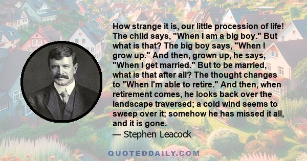 How strange it is, our little procession of life! The child says, When I am a big boy. But what is that? The big boy says, When I grow up. And then, grown up, he says, When I get married. But to be married, what is that 