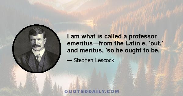 I am what is called a professor emeritus—from the Latin e, 'out,' and meritus, 'so he ought to be.