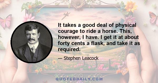 It takes a good deal of physical courage to ride a horse. This, however, I have. I get it at about forty cents a flask, and take it as required.