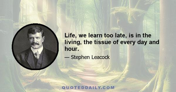 Life, we learn too late, is in the living, the tissue of every day and hour.